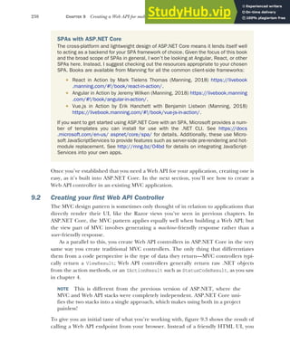 238 CHAPTER 9 Creating a Web API for mobile and client applications using MVC
Once you’ve established that you need a Web API for your application, creating one is
easy, as it’s built into ASP.NET Core. In the next section, you’ll see how to create a
Web API controller in an existing MVC application.
9.2 Creating your first Web API Controller
The MVC design pattern is sometimes only thought of in relation to applications that
directly render their UI, like the Razor views you’ve seen in previous chapters. In
ASP.NET Core, the MVC pattern applies equally well when building a Web API; but
the view part of MVC involves generating a machine-friendly response rather than a
user -friendly response.
As a parallel to this, you create Web API controllers in ASP.NET Core in the very
same way you create traditional MVC controllers. The only thing that differentiates
them from a code perspective is the type of data they return—MVC controllers typi-
cally return a ViewResult; Web API controllers generally return raw .NET objects
from the action methods, or an IActionResult such as StatusCodeResult, as you saw
in chapter 4.
NOTE This is different from the previous version of ASP.NET, where the
MVC and Web API stacks were completely independent. ASP.NET Core uni-
fies the two stacks into a single approach, which makes using both in a project
painless!
To give you an initial taste of what you’re working with, figure 9.3 shows the result of
calling a Web API endpoint from your browser. Instead of a friendly HTML UI, you
SPAs with ASP.NET Core
The cross-platform and lightweight design of ASP.NET Core means it lends itself well
to acting as a backend for your SPA framework of choice. Given the focus of this book
and the broad scope of SPAs in general, I won’t be looking at Angular, React, or other
SPAs here. Instead, I suggest checking out the resources appropriate to your chosen
SPA. Books are available from Manning for all the common client-side frameworks:
 React in Action by Mark Tielens Thomas (Manning, 2018) https://livebook
.manning.com/#!/book/react-in-action/.
 Angular in Action by Jeremy Wilken (Manning, 2018) https://livebook.manning
.com/#!/book/angular-in-action/.
 Vue.js in Action by Erik Hanchett with Benjamin Listwon (Manning, 2018)
https://livebook.manning.com/#!/book/vue-js-in-action/.
If you want to get started using ASP.NET Core with an SPA, Microsoft provides a num-
ber of templates you can install for use with the .NET CLI. See https://docs
.microsoft.com/en-us/ aspnet/core/spa/ for details. Additionally, these use Micro-
soft JavaScriptServices to provide features such as server-side pre-rendering and hot-
module replacement. See http://mng.bz/O4bd for details on integrating JavaScript-
Services into your own apps.
 