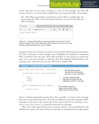 239
Creating your first Web API Controller
receive data that can be easily consumed in code. In this example, the Web API
returns a list of string fruit names as JSON when you request the URL /Fruit/Index.
TIP Web APIs are normally accessed from code by SPAs or mobile apps, but
by accessing the URL in your web browser directly, you can view the data the
API is returning.
Listing 9.1 shows the code that was used to create the Web API demonstrated in figure
9.3. This is obviously a trivial example, but it highlights the similarity to traditional
MVC controllers. You can add a Web API controller to your project in exactly the
same way as you saw in chapter 4, using the New Item dialog in Visual Studio, or by
creating a new .cs file when you use the .NET CLI or another IDE.
public class FruitController : Controller
{
List<string> _fruit = new List<string>
{
"Pear",
"Lemon",
"Peach"
};
public IEnumerable<string> Index()
{
return _fruit;
}
}
There’s nothing particularly special about this controller; it returns a list of strings
when the action method executes. The only real difference from the equivalent MVC
controller in this case is the return type of the action. Instead of returning a View-
Result or an IActionResult, it directly returns the list of strings.
When you return data directly from an action method, you’re providing the API
model for the request. The client will receive this data. It’s formatted into an appropriate
Listing 9.1 A simple Web API controller
Figure 9.3 Testing a Web API by accessing the URL in the browser. A GET
request is made to the /Fruit/Index URL, which returns a List<string> that
has been JSON-encoded into an array of strings.
The Web API controller
inherits from the Controller
base class, as per conventions
The data returned would
typically be fetched from the
application model in a real app.
The controller exposes a
single action method, Index,
which returns the list of fruit.
 