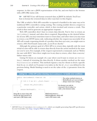 240 CHAPTER 9 Creating a Web API for mobile and client applications using MVC
response, in this case a JSON representation of the list, and sent back to the browser
with a 200 (OK) status code.
TIP ASP.NET Core will format returned data as JSON by default. You’ll see
how to format the returned data in other ways later in this chapter.
The URL at which a Web API controller is exposed is handled in the same way as for
traditional MVC controllers—using routing. The routing module directs a request to
a particular controller and action, which is then invoked and returns a result. This
result is then used to generate an appropriate response.
Web API controllers don’t have to return data directly. You’re free to return an
IActionResult instead, and often this is required. Depending on the desired behav-
ior of your API, you may sometimes want to return data, and other times you may want
to return a raw HTTP status code, indicating whether the request was successful. If an
API call is made requesting details of a product that does not exist, you might want to
return a 404 (Not Found) status code, as you’ll see shortly.1
Although the primary goal of a Web API is to return data, typically only the most
trivial of cases will be able to return data directly from the action method in the man-
ner you’ve seen. For example, if the request represented a command, such as “Delete
the user with ID 9,” then there might not be any data to return, other than a success/
failure status code.
Listing 9.2 shows an example of a case where you’d want to return an IAction-
Result instead of returning the data directly. It shows another method on the same
FruitController as before. This method exposes a way for clients to fetch a specific
fruit by an id, which we’ll assume is its index in the list of _fruit you defined in the
previous listing. Model binding is used to set the value of the id parameter from the
request.
public IActionResult View(int id)
{
if (id >= 0 && id < _fruit.Count)
{
return Ok(_fruit[id]);
}
return NotFound();
}
1
ASP.NET Core 2.1 introduces IActionResult<T>, which can simplify generating OpenAPI specifications
for your Controllers. See http://mng.bz/FYH1 for details.
Listing 9.2 A Web API action returning IActionResult to handle error conditions
The action method returns an
IActionResult as it can no longer
always return List<string>.
An element can only be
returned if the id value is a
valid _fruit element index.
Using Ok to return data will
format the data passed to it
and send a 200 status code.
NotFound returns a
NotFoundResult, which will
send a 404 status code.
 