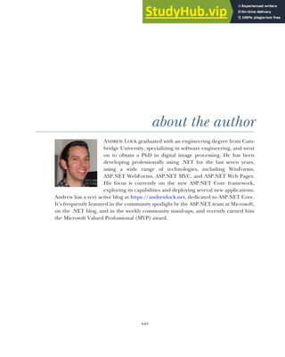 xxv
about the author
ANDREW LOCK graduated with an engineering degree from Cam-
bridge University, specializing in software engineering, and went
on to obtain a PhD in digital image processing. He has been
developing professionally using .NET for the last seven years,
using a wide range of technologies, including WinForms,
ASP.NET WebForms, ASP.NET MVC, and ASP.NET Web Pages.
His focus is currently on the new ASP.NET Core framework,
exploring its capabilities and deploying several new applications.
Andrew has a very active blog at https://andrewlock.net, dedicated to ASP.NET Core.
It’s frequently featured in the community spotlight by the ASP.NET team at Microsoft,
on the .NET blog, and in the weekly community stand-ups, and recently earned him
the Microsoft Valued Profossional (MVP) award.
 