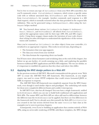 242 CHAPTER 9 Creating a Web API for mobile and client applications using MVC
You’re free to return any type of IActionResult from your Web API controllers, but
you’ll commonly return StatusCodeResult instances, which return a specific status
code with or without associated data. NotFoundResult and OkResult both derive
from StatusCodeResult, for example. Another commonly used response is a 400
(bad request), which is normally returned when the data provided in the request fails
validation. This can be generated using a BadRequestResult, often using the Bad-
Request helper method.
TIP You learned about various IActionResults in chapter 4. BadRequest-
Result, OkResult, and NotFoundResult all inherit from StatusCodeResult,
and set the appropriate status code for their type (200, 404, and 400, respec-
tively). Using these wrapper classes makes the intention of your code clearer
than relying on other developers to understand the significance of the various
status code numbers.
Once you’ve returned an IActionResult (or other object) from your controller, it’s
serialized to an appropriate response. This works in several ways, depending on
 The formatters that your app supports
 The data you return from your method
 The data formats the requesting client can handle
You’ll learn more about formatters and serializing data at the end of this chapter, but
before we go any further, it’s worth zooming out a little, and exploring the parallels
between traditional MVC applications and Web API endpoints. The two are similar, so
it’s important to establish the patterns that they share and where they differ.
9.3 Applying the MVC design pattern to a Web API
In the previous version of ASP.NET, Microsoft commandeered the generic term “Web
API” to create the ASP.NET Web API framework. This framework, as you might
expect, was used to create HTTP endpoints that could return formatted JSON or
XML in response to requests.
The ASP.NET Web API framework was completely separate from the MVC frame-
work, even though it used similar objects and paradigms. The underlying web stacks
for them were completely different beasts and couldn’t interoperate.
In ASP.NET Core, that has all changed. You now have a single framework, unified
in MvcMiddleware, which you can use to build both traditional web applications and
Web APIs. The names MVC and Web API are often still used to differentiate between
the different ways the MvcMiddleware can be applied, but there are few differences in
the framework itself. You’ve already seen this yourself; the Web API FruitController
you created in the last section derived from the same Controller base class as the
examples you’ve seen in previous chapters.
Consequently, even if you’re building an application that consists entirely of Web
APIs, using no server-side rendering of HTML with Razor templates, the MVC design
 