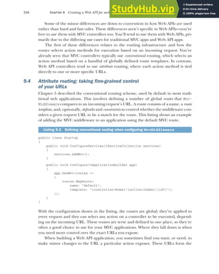246 CHAPTER 9 Creating a Web API for mobile and client applications using MVC
Some of the minor differences are down to convention in how Web APIs are used
rather than hard and fast rules. These differences aren’t specific to Web APIs—you’re
free to use them with MVC controllers too. You’ll tend to use them with Web APIs, pri-
marily due to the differing use cases for traditional MVC apps and Web API apps.
The first of these differences relates to the routing infrastructure and how the
router selects action methods for execution based on an incoming request. You’ve
already seen that MVC controllers typically use conventional routing, which selects an
action method based on a handful of globally defined route templates. In contrast,
Web API controllers tend to use attribute routing, where each action method is tied
directly to one or more specific URLs.
9.4 Attribute routing: taking fine-grained control
of your URLs
Chapter 5 described the conventional routing scheme, used by default in most tradi-
tional web applications. This involves defining a number of global routes that Mvc-
Middleware compares to an incoming request’s URL. A route consists of a name, a route
template, and, optionally, defaults and constraints to control whether the middleware con-
siders a given request URL to be a match for the route. This listing shows an example
of adding the MVC middleware to an application using the default MVC route.
public class Startup
{
public void ConfigureServices(IServiceCollection services)
{
services.AddMvc();
}
public void Configure(IApplicationBuilder app)
{
app.UseMvc(routes =>
{
routes.MapRoute(
name: "default",
template: "{controller=Home}/{action=Index}/{id?}");
});
}
}
With the configuration shown in the listing, the routes are global; they’re applied to
every request and they can select any action on a controller to be executed, depend-
ing on the incoming URL. These routes are terse and defined in one place, so they’re
often a good choice to use for your MVC applications. Where they fall down is when
you need more control over the exact URLs you expose.
When building a Web API application, you sometimes find you want, or need, to
make minor changes to the URL a particular action exposes. These URLs form the
Listing 9.3 Defining conventional routing when configuring MvcMiddleware
 