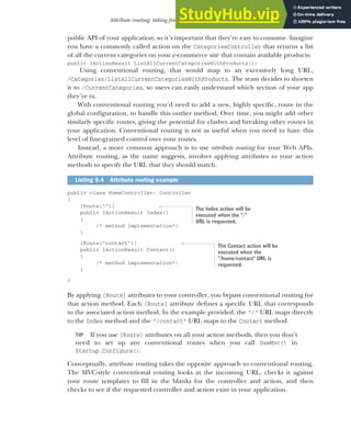 247
Attribute routing: taking fine-grained control of your URLs
public API of your application, so it’s important that they’re easy to consume. Imagine
you have a commonly called action on the CategoriesController that returns a list
of all the current categories on your e-commerce site that contain available products:
public IActionResult ListAllCurrentCategoriesWithProducts();
Using conventional routing, that would map to an excessively long URL,
/Categories/ListAllCurrentCategoriesWithProducts. The team decides to shorten
it to /CurrentCategories, so users can easily understand which section of your app
they’re in.
With conventional routing you’d need to add a new, highly specific, route in the
global configuration, to handle this outlier method. Over time, you might add other
similarly specific routes, giving the potential for clashes and breaking other routes in
your application. Conventional routing is not as useful when you need to have this
level of fine-grained control over your routes.
Instead, a more common approach is to use attribute routing for your Web APIs.
Attribute routing, as the name suggests, involves applying attributes to your action
methods to specify the URL that they should match.
public class HomeController: Controller
{
[Route("")]
public IActionResult Index()
{
/* method implementation*/
}
[Route("contact")]
public IActionResult Contact()
{
/* method implementation*/
}
}
By applying [Route] attributes to your controller, you bypass conventional routing for
that action method. Each [Route] attribute defines a specific URL that corresponds
to the associated action method. In the example provided, the "/" URL maps directly
to the Index method and the "/contact" URL maps to the Contact method.
TIP If you use [Route] attributes on all your action methods, then you don’t
need to set up any conventional routes when you call UseMvc() in
Startup.Configure().
Conceptually, attribute routing takes the opposite approach to conventional routing.
The MVC-style conventional routing looks at the incoming URL, checks it against
your route templates to fill in the blanks for the controller and action, and then
checks to see if the requested controller and action exist in your application.
Listing 9.4 Attribute routing example
The Index action will be
executed when the "/"
URL is requested.
The Contact action will be
executed when the
"/home/contact" URL is
requested.
 