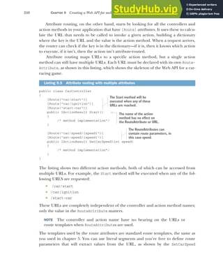 248 CHAPTER 9 Creating a Web API for mobile and client applications using MVC
Attribute routing, on the other hand, starts by looking for all the controllers and
action methods in your application that have [Route] attributes. It uses these to calcu-
late the URL that needs to be called to invoke a given action, building a dictionary
where the key is the URL and the value is the action method. When a request arrives,
the router can check if the key is in the dictionary—if it is, then it knows which action
to execute, if it isn’t, then the action isn’t attribute-routed.
Attribute routing maps URLs to a specific action method, but a single action
method can still have multiple URLs. Each URL must be declared with its own Route-
Attribute, as shown in this listing, which shows the skeleton of the Web API for a car-
racing game.
public class CarController
{
[Route("car/start")]
[Route("car/ignition")]
[Route("start-car")]
public IActionResult Start()
{
/* method implementation*/
}
[Route("car/speed/{speed}")]
[Route("set-speed/{speed}")]
public IActionResult SetCarSpeed(int speed)
{
/* method implementation*/
}
}
The listing shows two different action methods, both of which can be accessed from
multiple URLs. For example, the Start method will be executed when any of the fol-
lowing URLS are requested:
 /car/start
 /car/ignition
 /start-car
These URLs are completely independent of the controller and action method names;
only the value in the RouteAttribute matters.
NOTE The controller and action name have no bearing on the URLs or
route templates when RouteAttributes are used.
The templates used by the route attributes are standard route templates, the same as
you used in chapter 5. You can use literal segments and you’re free to define route
parameters that will extract values from the URL, as shown by the SetCarSpeed
Listing 9.5 Attribute routing with multiple attributes
The Start method will be
executed when any of these
URLs are reached.
The name of the action
method has no effect on
the RouteAttribute or URL.
The RouteAttributes can
contain route parameters, in
this case speed.
 