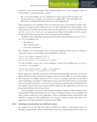 249
Attribute routing: taking fine-grained control of your URLs
method in the previous listing. That method defines two route templates, both of
which define a route parameter, {speed}.
TIP I’ve used multiple [Route] attributes on each action in this example, but
it’s best practice to expose your action at a single URL. This will make your
API easier to understand and consume by other applications.
Route parameters are handled in the very same way as for conventional routing—they
represent a segment of the URL that can vary. The only difference with attribute rout-
ing is that the controller and action name are already known, so you’re not allowed to
use the {controller} and {action} parameters—these are already set to the control-
ler and action that corresponds to the decorated action method.
As before, when defining conventional routes, the route parameters in your Route-
Attribute templates can
 Be optional
 Have default values
 Use route constraints
For example, you could update the SetCarSpeed method in the previous listing to
constrain {speed} to an integer and to default to 20 like so:
[Route("car/speed/{speed=20:int}")]
[Route("set-speed/{speed=20:int}")]
public IActionResult SetCarSpeed(int speed)
It’s also possible to give your route attributes a name by providing one to Route-
Attribute, for example:
[Route("set-speed/{speed}", Name = "set_speed")]
public IActionResult SetCarSpeed(int speed)
Route names are optional, and aren’t used when matching URLs, but they can be use-
ful for URL generation. You saw in chapter 5 how to create URLs in your action meth-
ods using the Url helper and the RedirectToRoute method, and how to use them
with Tag Helpers in chapter 8. Although you may only have half a dozen conventional
routes, you effectively have a route for every attribute-routed action method that has
been given a name. Each route name must be unique in the application, so be sure to
keep track of them if you do use them!
If you managed to get your head around routing in chapter 5, then attribute rout-
ing shouldn’t hold any dangers for you. You’re writing a custom route template for
every action method in your application. When combining both conventional and
attribute routing in your application, you need to bear in mind how these two
approaches interact and what it means for your URLs.
9.4.1 Ordering of conventional and attribute routes
In chapter 5, you saw that the order in which you define conventional routes in
Startup.cs controls the order in which those routes are checked when MvcMiddleware
 