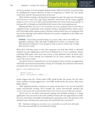 250 CHAPTER 9 Creating a Web API for mobile and client applications using MVC
receives a request. A route template defined earlier will be tested first, so gets first dibs
on handling the request. Because of that, it’s important to define the most specific
routes first, and the most general routes at the end.
With attribute routing, ordering doesn’t happen in quite the same way. On startup,
MvcMiddleware scans your app using reflection and locates all the routes applied
using RouteAttributes. It then automatically orders the routes from most specific to
least specific, as though you had defined the routes in the most optimum way.
Having said that, RouteAttributes do have an Order property. You can use this to
explicitly ensure a particular route attribute match is attempted before other routes,
but I’d strongly advise against using it. Doing so adds another layer of complexity that
you need to manage and could be indicative of excessive complexity in the URLs your
application exposes.
WARNING If you find yourself relying on a route order, then your URLs are
probably confusing. This will make it difficult for clients to consume your
API. Instead of using the Order property, look at ways to reduce the overlap
between your routes.
What does ordering routes in the most optimum way look like? Well, it obviously
depends on your application, and if you’ve defined your [Route] attributes using a
confusing URL space, then there may not be a truly optimum order. In those cases,
falling back to route naming can sometimes be an easier solution than trying to
coerce the correct order.
An aspect I haven’t touched on yet is what happens when you have an application
with both conventional and attribute routing. For example, the standard conventional
routing for the Index action method
public class HomeController
{
[Route("view”)]
public IActionResult Index() { }
}
would suggest that the /home/index URL would invoke the action. On the other
hand, attribute routing suggests the /view URL would invoke the action. Who wins?
Either? Both?
Well, applying attribute routing to an action means that it can never be matched
using conventional routing. Even though the action theoretically matches the
/home/index route, the conventional router can’t even see it, so it will never match.
You’re free to use both conventional routing and attribute routing in a single
application, but you need to bear this conflict between the two approaches in mind.
Even if a convention seems like it should match a particular action, the presence of an
attribute route will mean the action won’t be matched by the convention.
TIP Attribute routing on an action (or a controller, as you’ll see) will make
the action unreachable by conventional routing.
 