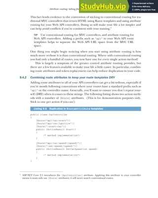 251
Attribute routing: taking fine-grained control of your URLs
This fact lends credence to the convention of sticking to conventional routing for tra-
ditional MVC controllers that return HTML using Razor templates and using attribute
routing for your Web API controllers. Doing so will make your life a lot simpler and
can help avoid conflicts if you’re consistent with your naming.1
TIP Use conventional routing for MVC controllers, and attribute routing for
Web API controllers. Adding a prefix such as "api" to your Web API route
templates helps to separate the Web API URL space from the MVC URL
space.
One thing you might begin noticing when you start using attribute routing is how
much more verbose it is than conventional routing. Where with conventional routing
you had only a handful of routes, you now have one for every single action method!
This is largely a symptom of the greater control attribute routing provides, but
there are a few features available to make your life a little easier. In particular, combin-
ing route attributes and token replacement can help reduce duplication in your code.
9.4.2 Combining route attributes to keep your route templates DRY
Adding route attributes to all of your API controllers can get a bit tedious, especially if
you’re mostly following conventions where your routes have a standard prefix such as
"api" or the controller name. Generally, you’ll want to ensure you don’t repeat your-
self (DRY) when it comes to these strings. The following listing shows two action meth-
ods with a number of [Route] attributes. (This is for demonstration purposes only.
Stick to one per action if you can!)
public class CarController
{
[Route("api/car/start")]
[Route("api/car/ignition")]
[Route("/start-car")]
public IActionResult Start()
{
/* method implementation*/
}
[Route("api/car/speed/{speed}")]
[Route("/set-speed/{speed}")]
public IActionResult SetCarSpeed(int speed)
{
/* method implementation*/
}
}
1
ASP.NET Core 2.1 introduces the [ApiController] attribute. Applying this attribute to your controller
means it must only use [Route] attributes; it will never match conventional routes.
Listing 9.6 Duplication in RouteAttribute templates
 