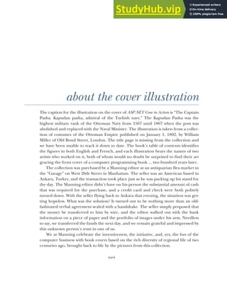 xxvi
about the cover illustration
The caption for the illustration on the cover of ASP.NET Core in Action is “The Captain
Pasha. Kapudan pasha, admiral of the Turkish navy.” The Kapudan Pasha was the
highest military rank of the Ottoman Navy from 1567 until 1867 when the post was
abolished and replaced with the Naval Minister. The illustration is taken from a collec-
tion of costumes of the Ottoman Empire published on January 1, 1802, by William
Miller of Old Bond Street, London. The title page is missing from the collection and
we have been unable to track it down to date. The book’s table of contents identifies
the figures in both English and French, and each illustration bears the names of two
artists who worked on it, both of whom would no doubt be surprised to find their art
gracing the front cover of a computer programming book ... two hundred years later.
The collection was purchased by a Manning editor at an antiquarian flea market in
the “Garage” on West 26th Street in Manhattan. The seller was an American based in
Ankara, Turkey, and the transaction took place just as he was packing up his stand for
the day. The Manning editor didn’t have on his person the substantial amount of cash
that was required for the purchase, and a credit card and check were both politely
turned down. With the seller flying back to Ankara that evening, the situation was get-
ting hopeless. What was the solution? It turned out to be nothing more than an old-
fashioned verbal agreement sealed with a handshake. The seller simply proposed that
the money be transferred to him by wire, and the editor walked out with the bank
information on a piece of paper and the portfolio of images under his arm. Needless
to say, we transferred the funds the next day, and we remain grateful and impressed by
this unknown person’s trust in one of us.
We at Manning celebrate the inventiveness, the initiative, and, yes, the fun of the
computer business with book covers based on the rich diversity of regional life of two
centuries ago‚ brought back to life by the pictures from this collection.
 