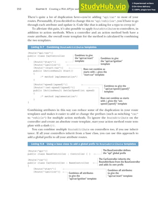 252 CHAPTER 9 Creating a Web API for mobile and client applications using MVC
There’s quite a lot of duplication here—you’re adding "api/car" to most of your
routes. Presumably, if you decided to change this to "api/vehicles", you’d have to go
through each attribute and update it. Code like that is asking for a typo to creep in!
To alleviate this pain, it’s also possible to apply RouteAttributes to controllers, in
addition to action methods. When a controller and an action method both have a
route attribute, the overall route template for the method is calculated by combining
the two templates.
[Route("api/car")]
public class CarController
{
[Route("start")]
[Route("ignition")]
[Route("/start-car")]
public IActionResult Start()
{
/* method implementation*/
}
[Route("speed/{speed}")]
[Route("/set-speed/{speed}")]
public IActionResult SetCarSpeed(int speed)
{
/* method implementation*/
}
}
Combining attributes in this way can reduce some of the duplication in your route
templates and makes it easier to add or change the prefixes (such as switching "car"
to "vehicle") for multiple action methods. To ignore the RouteAttribute on the
controller and create an absolute route template, start your action method route tem-
plate with a slash (/).
You can combine multiple RouteAttribute on controllers too, if you use inheri-
tance. If all your controllers inherit from a base class, you can use this approach to
add a global prefix to all your attribute routes.
[Route("api")]
public class BaseController : Controller { }
[Route("car")]
public class CarController : BaseController
{
[Route("start")]
[Route("ignition")]
Listing 9.7 Combining RouteAttribute templates
Listing 9.8 Using a base class to add a global prefix to RouteAttribute templates
Combines to give
the"api/car/start"
template
Combines to give
the "api/car/ignition"
template
Does not combine as
starts with /, gives the
"start-car" template
Combines to give the
"api/car/speed/{speed}"
template
Does not combine as starts
with /, gives the "set-
speed/{speed}" template
The BaseController defines
the "api" global prefix
The CarController inherits the
RouteAttribute from the BaseController
and adds its own prefix
Combines all attributes
to give the
"api/car/start" template
Combines all attributes
to give the
"api/car/ignition" template
 