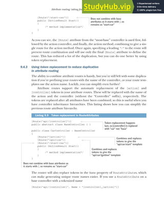 253
Attribute routing: taking fine-grained control of your URLs
[Route("/start-car")]
public IActionResult Start()
{
/* method implementation*/
}
}
As you can see, the [Route] attribute from the “most-base” controller is used first, fol-
lowed by the action controller, and finally, the action method, combining to give a sin-
gle route for the action method. Once again, specifying a leading "/" to the route will
prevent route combination and will use only the final [Route] attribute to define the
route. This has reduced a lot of the duplication, but you can do one better by using
token replacement.
9.4.3 Using token replacement to reduce duplication
in attribute routing
The ability to combine attribute routes is handy, but you’re still left with some duplica-
tion if you’re prefixing your routes with the name of the controller, or your route tem-
plates use the action name. Luckily, you can simplify even further!
Attribute routes support the automatic replacement of the [action] and
[controller] tokens in your attribute routes. These will be replaced with the name of
the action and the controller (without the “Controller” suffix), respectively. The
tokens are replaced after all attributes have been combined, so this is useful when you
have controller inheritance hierarchies. This listing shows how you can simplify the
previous route attribute hierarchy.
[Route("api/[controller]")]
public abstract class BaseController { }
public class CarController : BaseController
{
[Route("[action]")]
[Route("ignition")]
[Route("/start-car")]
public IActionResult Start()
{
/* method implementation*/
}
}
The router will also replace tokens in the Name property of RouteAttributes, which
can make generating unique route names easier. If you use a RouteAttribute on a
base controller with a tokenized name
[Route("api/[controller]", Name = "[controller]_[action]")]
Listing 9.9 Token replacement in RouteAttributes
Does not combine with base
attributes as it starts with /, so
remains as "start-car"
Token replacement happens
last, so [controller] is replaced
with "car" not "base"
Combines and replaces
tokens to give the
"api/car/start" template
Combines and replaces
tokens to give the
"api/car/ignition" template
Does not combine with base attributes as
it starts with /, so remains as "start-car"
 