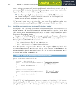 254 CHAPTER 9 Creating a Web API for mobile and client applications using MVC
then a unique route name will be generated for each action. You need to be careful if
you have multiple RouteAttributes applied to a single action, as in the previous list-
ing, as then the route names will no longer be unique!
TIP Avoid using multiple [Route] attributes on your Web API action meth-
ods. Having multiple URLs invoke the same action can be confusing for con-
sumers of your app and complicates routing.
We’ve covered pretty much everything there is to know about attribute routing now,
with one exception: handling different HTTP request types like GET and POST.
9.4.4 Handling multiple matching actions with attribute routing
In chapter 5, you saw that you could discriminate between two action methods that
match the same URL by using HTTP verb attributes such as [HttpPost]. With Web
API controllers, the need to distinguish between identical URLs becomes more preva-
lent, due to their typical design.
Imagine you’re building an API to manage your calendar. You want to be able to
list and create appointments. Well, a traditional HTTP REST service might define the
following URLs and HTTP verbs to achieve this:
 GET /appointments—List all your appointments
 POST /appointments—Create a new appointment
Note that these two endpoints define the same URL, only the HTTP verb differs. This
is common when building Web APIs and, luckily, is easy to model in ASP.NET Core. As
with conventional routing, you use attributes such as [HttpPost] to define the HTTP
verb an action method corresponds to.
public class AppointmentController
{
[HttpGet("/appointments")]
public IActionResult ListAppointments()
{
/* method implementation */
}
[HttpPost("/appointments")]
public IActionResult CreateAppointment()
{
/* method implementation */
}
}
These HTTP verb attributes are the same ones you saw used in chapter 5 with conven-
tional routing, but in this case, they also contain the route template themselves.
[HttpGet("/appointments")] effectively combines [Route("/appointments")] and
Listing 9.10 Using HTTP verb attributes with attribute routing
Only executed in response
to GET /appointments
Only executed in response
to POST /appointments
 