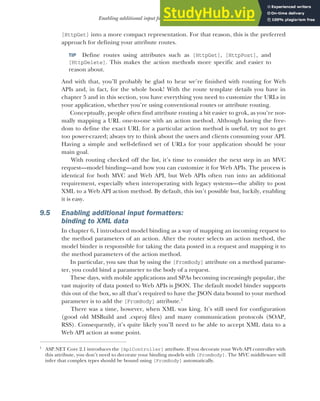 255
Enabling additional input formatters: binding to XML data
[HttpGet] into a more compact representation. For that reason, this is the preferred
approach for defining your attribute routes.
TIP Define routes using attributes such as [HttpGet], [HttpPost], and
[HttpDelete]. This makes the action methods more specific and easier to
reason about.
And with that, you’ll probably be glad to hear we’re finished with routing for Web
APIs and, in fact, for the whole book! With the route template details you have in
chapter 5 and in this section, you have everything you need to customize the URLs in
your application, whether you’re using conventional routes or attribute routing.
Conceptually, people often find attribute routing a bit easier to grok, as you’re nor-
mally mapping a URL one-to-one with an action method. Although having the free-
dom to define the exact URL for a particular action method is useful, try not to get
too power-crazed; always try to think about the users and clients consuming your API.
Having a simple and well-defined set of URLs for your application should be your
main goal.
With routing checked off the list, it’s time to consider the next step in an MVC
request—model binding—and how you can customize it for Web APIs. The process is
identical for both MVC and Web API, but Web APIs often run into an additional
requirement, especially when interoperating with legacy systems—the ability to post
XML to a Web API action method. By default, this isn’t possible but, luckily, enabling
it is easy.
9.5 Enabling additional input formatters:
binding to XML data
In chapter 6, I introduced model binding as a way of mapping an incoming request to
the method parameters of an action. After the router selects an action method, the
model binder is responsible for taking the data posted in a request and mapping it to
the method parameters of the action method.
In particular, you saw that by using the [FromBody] attribute on a method parame-
ter, you could bind a parameter to the body of a request.
These days, with mobile applications and SPAs becoming increasingly popular, the
vast majority of data posted to Web APIs is JSON. The default model binder supports
this out of the box, so all that’s required to have the JSON data bound to your method
parameter is to add the [FromBody] attribute.1
There was a time, however, when XML was king. It’s still used for configuration
(good old MSBuild and .csproj files) and many communication protocols (SOAP,
RSS). Consequently, it’s quite likely you’ll need to be able to accept XML data to a
Web API action at some point.
1
ASP.NET Core 2.1 introduces the [ApiController] attribute. If you decorate your Web API controller with
this attribute, you don’t need to decorate your binding models with [FromBody]. The MVC middleware will
infer that complex types should be bound using [FromBody] automatically.
 