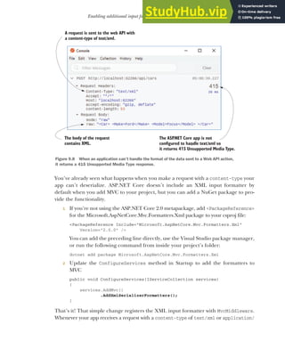 257
Enabling additional input formatters: binding to XML data
You’ve already seen what happens when you make a request with a content-type your
app can’t deserialize. ASP.NET Core doesn’t include an XML input formatter by
default when you add MVC to your project, but you can add a NuGet package to pro-
vide the functionality.
1 If you’re not using the ASP.NET Core 2.0 metapackage, add <PackageReference>
for the Microsoft.AspNetCore.Mvc.Formatters.Xml package to your csproj file:
<PackageReference Include="Microsoft.AspNetCore.Mvc.Formatters.Xml"
Version="2.0.0" />
You can add the preceding line directly, use the Visual Studio package manager,
or run the following command from inside your project’s folder:
dotnet add package Microsoft.AspNetCore.Mvc.Formatters.Xml
2 Update the ConfigureServices method in Startup to add the formatters to
MVC
public void ConfigureServices(IServiceCollection services)
{
services.AddMvc()
.AddXmlSerializerFormatters();
}
That’s it! That simple change registers the XML input formatter with MvcMiddleware.
Whenever your app receives a request with a content-type of text/xml or application/
A request is sent to the web API with
a content-type of text/xml.
The body of the request
contains XML.
The ASP
.NET Core app is not
configured to handle text/xml so
it returns 4 5 Unsupported Media Type.
1
.
Figure 9.8 When an application can’t handle the format of the data sent to a Web API action,
it returns a 415 Unsupported Media Type response.
 