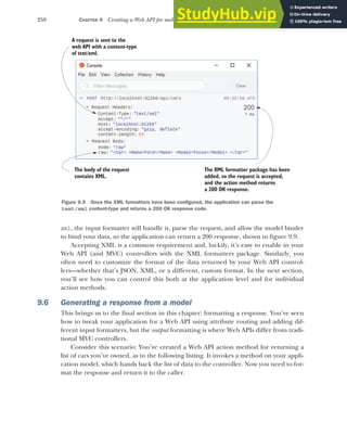 258 CHAPTER 9 Creating a Web API for mobile and client applications using MVC
xml, the input formatter will handle it, parse the request, and allow the model binder
to bind your data, so the application can return a 200 response, shown in figure 9.9.
Accepting XML is a common requirement and, luckily, it’s easy to enable in your
Web API (and MVC) controllers with the XML formatters package. Similarly, you
often need to customize the format of the data returned by your Web API control-
lers—whether that’s JSON, XML, or a different, custom format. In the next section,
you’ll see how you can control this both at the application level and for individual
action methods.
9.6 Generating a response from a model
This brings us to the final section in this chapter: formatting a response. You’ve seen
how to tweak your application for a Web API using attribute routing and adding dif-
ferent input formatters, but the output formatting is where Web APIs differ from tradi-
tional MVC controllers.
Consider this scenario: You’ve created a Web API action method for returning a
list of cars you’ve owned, as in the following listing. It invokes a method on your appli-
cation model, which hands back the list of data to the controller. Now you need to for-
mat the response and return it to the caller.
A request is sent to the
web API with a content-type
of text/xml.
The body of the request
contains XML.
The XML formatter package has been
added, so the request is accepted,
and the action method returns
a 200 OK response.
Figure 9.9 Once the XML formatters have been configured, the application can parse the
text/xml content-type and returns a 200 OK response code.
 