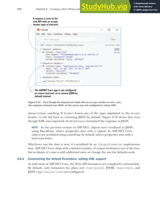 260 CHAPTER 9 Creating a Web API for mobile and client applications using MVC
always return something. If it can’t honor any of the types stipulated in the Accept
header, it will fall back to returning JSON by default. Figure 9.10 shows that even
though XML was requested, MvcMiddleware formatted the response as JSON.
NOTE In the previous version of ASP.NET, objects were serialized to JSON
using PascalCase, where properties start with a capital. In ASP.NET Core,
objects are serialized using camelCase by default, where properties start with a
lowercase letter.
Whichever way the data is sent, it’s serialized by an IOutputFormatter implementa-
tion. ASP.NET Core ships with a limited number of output formatters out of the box,
but as always, it’s easy to add additional ones, or change the way the defaults work.
9.6.1 Customizing the default formatters: adding XML support
As with most of ASP.NET Core, the Web API formatters are completely customizable.
By default, only formatters for plain text (text/plain), HTML (text/html), and
JSON (application/json) are configured.
A request is sent to the
web API with an accept
header type of text/xml.
The ASP
.NET Core app is not configured
to return text/xml, so it returns JSON by
default instead.
Figure 9.10 Even though the request was made with an Accept header of text/xml,
the response returned was JSON, as the server was not configured to return XML.
 