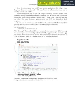 261
Generating a response from a model
Given the common use case of SPAs and mobile applications, this will get you a
long way. But as you saw in section 9.5, you often need to be able to return data in
another format, such as XML.
You’ve already seen how to add XML output-formatting support—it’s the same
process as adding input-formatter support in section 9.5! Technically, you can add the
output and input formatters independently, but it’s unlikely you’ll need one and not
the other. Not many clients are going to send you JSON but demand an XML
response!
As you saw in section 9.5, add the Microsoft.AspNetCore.Mvc.Formatters.Xml
package, and update the call to AddMvc()to add the output formatters:
services.AddMvc()
.AddXmlSerializerFormatters();
With this simple change, the middleware can now format responses as XML. Running
the same request as shown in figure 9.10 with XML support enabled means the app
will respect the text/xml accept header. The formatter serializes the string array to
XML, as shown in figure 9.11, instead of the JSON returned previously.
A request is sent to the
web API with an accept
header type of text/xml.
With the XML formatters added, the accept
header can be honored, so text/xml is returned
instead of the default JSON response.
Figure 9.11 With the XML output formatters added, the text/xml Accept header
is respected and the response can be serialized to XML.
 
