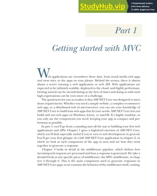 Part 1
Getting started with MVC
Web applications are everywhere these days, from social media web apps
and news sites, to the apps on your phone. Behind the scenes, there is almost
always a server running a web application or web API. Web applications are
expected to be infinitely scalable, deployed to the cloud, and highly performant.
Getting started can be overwhelming at the best of times and doing so with such
high expectations can be even more of a challenge.
The good news for you as readers is that ASP.NET Core was designed to meet
those requirements. Whether you need a simple website, a complex e-commerce
web app, or a distributed web of microservices, you can use your knowledge of
ASP.NET Core to build lean web apps that fit your needs. ASP.NET Core lets you
build and run web apps on Windows, Linux, or macOS. It’s highly modular, so
you only use the components you need, keeping your app as compact and per-
formant as possible.
In part 1, you’ll go from a standing start all the way to building your first web
applications and APIs. Chapter 1 gives a high-level overview of ASP.NET Core,
which you’ll find especially useful if you’re new to web development in general.
You’ll get your first glimpse of a full ASP.NET Core application in chapter 2, in
which we look at each component of the app in turn and see how they work
together to generate a response.
Chapter 3 looks in detail at the middleware pipeline, which defines how
incoming web requests are processed and how a response is generated. We take a
detailed look at one specific piece of middleware, the MVC middleware, in chap-
ters 4 through 6. This is the main component used to generate responses in
ASP.NET Core apps, so we examine the behavior of the middleware itself, routing,
 