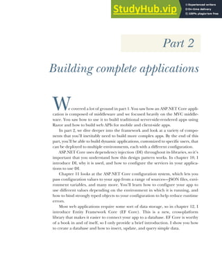 Part 2
Building complete applications
We covered a lot of ground in part 1. You saw how an ASP.NET Core appli-
cation is composed of middleware and we focused heavily on the MVC middle-
ware. You saw how to use it to build traditional server-side-rendered apps using
Razor and how to build web APIs for mobile and client-side apps.
In part 2, we dive deeper into the framework and look at a variety of compo-
nents that you’ll inevitably need to build more complex apps. By the end of this
part, you’ll be able to build dynamic applications, customized to specific users, that
can be deployed to multiple environments, each with a different configuration.
ASP.NET Core uses dependency injection (DI) throughout its libraries, so it’s
important that you understand how this design pattern works. In chapter 10, I
introduce DI, why it is used, and how to configure the services in your applica-
tions to use DI.
Chapter 11 looks at the ASP.NET Core configuration system, which lets you
pass configuration values to your app from a range of sources—JSON files, envi-
ronment variables, and many more. You’ll learn how to configure your app to
use different values depending on the environment in which it is running, and
how to bind strongly typed objects to your configuration to help reduce runtime
errors.
Most web applications require some sort of data storage, so in chapter 12, I
introduce Entity Framework Core (EF Core). This is a new, cross-platform
library that makes it easier to connect your app to a database. EF Core is worthy
of a book in and of itself, so I only provide a brief introduction. I show you how
to create a database and how to insert, update, and query simple data.
 