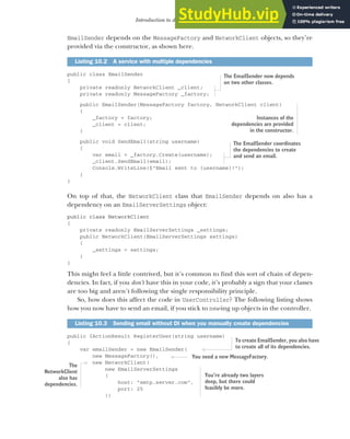 271
Introduction to dependency injection
EmailSender depends on the MessageFactory and NetworkClient objects, so they’re
provided via the constructor, as shown here.
public class EmailSender
{
private readonly NetworkClient _client;
private readonly MessageFactory _factory;
public EmailSender(MessageFactory factory, NetworkClient client)
{
_factory = factory;
_client = client;
}
public void SendEmail(string username)
{
var email = _factory.Create(username);
_client.SendEmail(email);
Console.WriteLine($"Email sent to {username}!");
}
}
On top of that, the NetworkClient class that EmailSender depends on also has a
dependency on an EmailServerSettings object:
public class NetworkClient
{
private readonly EmailServerSettings _settings;
public NetworkClient(EmailServerSettings settings)
{
_settings = settings;
}
}
This might feel a little contrived, but it’s common to find this sort of chain of depen-
dencies. In fact, if you don’t have this in your code, it’s probably a sign that your classes
are too big and aren’t following the single responsibility principle.
So, how does this affect the code in UserController? The following listing shows
how you now have to send an email, if you stick to new-ing up objects in the controller.
public IActionResult RegisterUser(string username)
{
var emailSender = new EmailSender(
new MessageFactory(),
new NetworkClient(
new EmailServerSettings
(
host: "smtp.server.com",
port: 25
))
Listing 10.2 A service with multiple dependencies
Listing 10.3 Sending email without DI when you manually create dependencies
The EmailSender now depends
on two other classes.
Instances of the
dependencies are provided
in the constructor.
The EmailSender coordinates
the dependencies to create
and send an email.
To create EmailSender, you also have
to create all of its dependencies.
You need a new MessageFactory.
The
NetworkClient
also has
dependencies.
You’re already two layers
deep, but there could
feasibly be more.
 