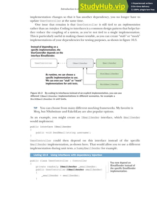 275
Introduction to dependency injection
implementation changes so that it has another dependency, you no longer have to
update UserController at the same time.
One issue that remains is that UserController is still tied to an implementation
rather than an interface. Coding to interfaces is a common design pattern that helps fur-
ther reduce the coupling of a system, as you’re not tied to a single implementation.
This is particularly useful in making classes testable, as you can create “stub” or “mock”
implementations of your dependencies for testing purposes, as shown in figure 10.3.
TIP You can choose from many different mocking frameworks. My favorite is
Moq, but NSubstitute and FakeItEasy are also popular options.
As an example, you might create an IEmailSender interface, which EmailSender
would implement:
public interface IEmailSender
{
public void SendEmail(string username);
}
UserController could then depend on this interface instead of the specific
EmailSender implementation, as shown here. That would allow you to use a different
implementation during unit tests, a DummyEmailSender for example.
public class UserController : Controller
{
private readonly IEmailSender _emailSender;
public UserController(IEmailSender emailSender)
{
_emailSender = emailSender;
}
Listing 10.5 Using interfaces with dependency injection
IEmailSender EmailSender
UserController
Instead of depending on a
specific implementation, the
UserController depends on the
interface IEmailSender.
MockEmailSender
HtmlEmailSender
At runtime, we can choose a
specific implementation to use.
We can even use “stub” or “mock”
implementations for unit tests.
Figure 10.3 By coding to interfaces instead of an explicit implementation, you can use
different IEmailSender implementations in different scenarios, for example a
MockEmailSender in unit tests.
You now depend on
IEmailSender instead of
the specific EmailSender
implementation.
 