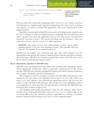 276 CHAPTER 10 Service configuration with dependency injection
public IActionResult RegisterUser(string username)
{
_emailSender.SendEmail(username);
return View();
}
}
The key point here is that the consuming code, UserController, doesn’t care how
the dependency is implemented, only that it implements the IEmailSender interface
and exposes a SendEmail method. The application code is now independent of the
implementation.
Hopefully, the principles behind DI seem sound—by having loosely coupled code,
it’s easy to change or swap out implementations completely. But this still leaves you
with a question: how does the application know to use EmailSender in production
instead of DummyEmailSender? The process of telling your DI container, “when you
need IEmailSender, use EmailSender” is called registration.
DEFINITION You register services with a DI container so that it knows which
implementation to use for each requested service. This typically takes the
form of, “for interface X, use implementation Y.”
Exactly how you register your interfaces and types with a DI container can vary
depending on the specific DI container implementation, but the principles are gener-
ally all the same. ASP.NET Core includes a simple DI container out of the box, so let’s
look at how it’s used during a typical request.
10.1.3 Dependency injection in ASP.NET Core
ASP.NET Core was designed from the outset to be modular and composable, with an
almost plugin-style architecture, which is generally complemented by DI. Conse-
quently, ASP.NET Core includes a simple DI container that all the framework libraries
use to register themselves and their dependencies.
This container is used, for example, to register all of the MVC infrastructure—the
formatters, the view engine, the validation system, and so on. It’s only a basic con-
tainer, so it only exposes a few methods for registering services, but you can also
replace it with a third-party DI container. This can give you extra capabilities, such as
auto-registration or setter injection. The DI container is built into the ASP.NET Core
hosting model, as shown in figure 10.4.
The hosting model pulls dependencies from the DI container when they’re
needed. If the framework determines that UserController is required due to the
incoming URL/route, the controller activator responsible for creating a Controller
instance will ask the DI container for an IEmailSender implementation.
You don’t care what the
implementation is, as
long as it implements
IEmailSender.
 