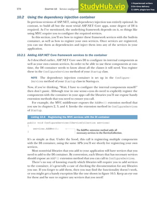 278 CHAPTER 10 Service configuration with dependency injection
10.2 Using the dependency injection container
In previous versions of ASP.NET, using dependency injection was entirely optional. In
contrast, to build all but the most trivial ASP.NET Core apps, some degree of DI is
required. As I’ve mentioned, the underlying framework depends on it, so things like
using MVC require you to configure the required services.
In this section, you’ll see how to register these framework services with the built-in
container, as well as how to register your own services. Once services are registered,
you can use them as dependencies and inject them into any of the services in your
application.
10.2.1 Adding ASP.NET Core framework services to the container
As I described earlier, ASP.NET Core uses DI to configure its internal components as
well as your own custom services. In order to be able to use these components at run-
time, the DI container needs to know about all the classes it will need. You register
these in the ConfigureServices method of your Startup class.
NOTE The dependency injection container is set up in the Configure-
Services method of your Startup class in Startup.cs.
Now, if you’re thinking, “Wait, I have to configure the internal components myself?”
then don’t panic. Although true in one sense—you do need to explicitly register the
components with the container in your app—all the libraries you’ll use expose handy
extension methods that you need to ensure you call.
For example, the MVC middleware exposes the AddMvc() extension method that
you saw in chapters 2, 3, and 4. Invoke the extension method in ConfigureServices
of Startup.
public void ConfigureServices(IServiceCollection services)
{
services.AddMvc();
}
It’s as simple as that. Under the hood, this call is registering multiple components
with the DI container, using the same APIs you’ll see shortly for registering your own
services.
Most nontrivial libraries that you add to your application will have services that you
need to add to the DI container. By convention, each library that has necessary services
should expose an Add*() extension method that you can call in ConfigureServices.
There’s no way of knowing exactly which libraries will require you to add services
to the container, it’s generally a case of checking the documentation for any libraries
you use. If you forget to add them, then you may find the functionality doesn’t work,
or you might get a handy exception like the one shown in figure 10.5. Keep an eye out
for these and be sure to register any services that you need!
Listing 10.6 Registering the MVC services with the DI container
The AddMvc extension method adds all
necessary services to the IServiceCollection.
 