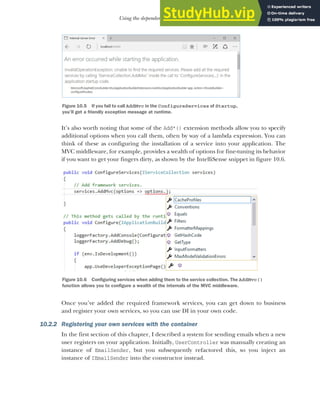 279
Using the dependency injection container
It’s also worth noting that some of the Add*() extension methods allow you to specify
additional options when you call them, often by way of a lambda expression. You can
think of these as configuring the installation of a service into your application. The
MVC middleware, for example, provides a wealth of options for fine-tuning its behavior
if you want to get your fingers dirty, as shown by the IntelliSense snippet in figure 10.6.
Once you’ve added the required framework services, you can get down to business
and register your own services, so you can use DI in your own code.
10.2.2 Registering your own services with the container
In the first section of this chapter, I described a system for sending emails when a new
user registers on your application. Initially, UserController was manually creating an
instance of EmailSender, but you subsequently refactored this, so you inject an
instance of IEmailSender into the constructor instead.
Figure 10.5 If you fail to call AddMvc in the ConfigureServices of Startup,
you’ll get a friendly exception message at runtime.
Figure 10.6 Configuring services when adding them to the service collection. The AddMvc()
function allows you to configure a wealth of the internals of the MVC middleware.
 