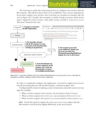 280 CHAPTER 10 Service configuration with dependency injection
The final step to make this refactoring work is to configure your services with the
DI container. This will let it know what to use to fulfill the IEmailSender dependency.
If you don’t register your services, then you’ll get an exception at runtime, like the
one in figure 10.7. Luckily, this exception is useful, letting you know which service
wasn’t registered (IEmailSender) and which service needed it (UserController).
That won’t always be the case!
In order to completely configure the application, you need to register EmailSender
and all of its dependencies with the DI container, as shown in figure 10.8.
Configuring DI consists of making a series of statements about the services in your
app. For example:
 When a service requires IEmailSender, use an instance of EmailSender
 When a service requires NetworkClient, use an instance of NetworkClient
 When a service requires MessageFactory, use an instance of MessageFactory
NOTE You’ll also need to register the EmailServerSettings object with the
DI container—you’ll do that slightly differently, in the next section.
Dependency Injection Container
UserController
1. A request is received to
the URL /RegisterUser.
Request
Routing
IEmailSender
2. The Controller activator
calls the DI container to create
an instance of the UserController,
including its dependencies.
Controller activator
4. The exception passes back
up the middleware pipeline and
out to the user. Here, the
DeveloperExceptionPageMiddleware
displays the error in the browser.
3. As the IEmailSender has
not been registered, the DI
container can’t create the
UserController, so throws
an InvalidOperationException.
500
!
Figure 10.7 If you don’t register all of your required dependencies in ConfigureServices, you’ll get an
exception at runtime, telling you which service wasn’t registered.
 