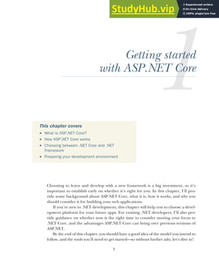 3
Getting started
with ASP.NET Core
Choosing to learn and develop with a new framework is a big investment, so it’s
important to establish early on whether it’s right for you. In this chapter, I’ll pro-
vide some background about ASP.NET Core, what it is, how it works, and why you
should consider it for building your web applications.
If you’re new to .NET development, this chapter will help you to choose a devel-
opment platform for your future apps. For existing .NET developers, I’ll also pro-
vide guidance on whether now is the right time to consider moving your focus to
.NET Core, and the advantages ASP.NET Core can bring over previous versions of
ASP.NET.
By the end of this chapter, you should have a good idea of the model you intend to
follow, and the tools you’ll need to get started—so without further ado, let’s dive in!
This chapter covers
 What is ASP.NET Core?
 How ASP.NET Core works
 Choosing between .NET Core and .NET
Framework
 Preparing your development environment
 