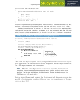 283
Using the dependency injection container
public class EmailServerSettings
{
public EmailServerSettings(string host, int port)
{
Host = host;
Port = port;
}
public string Host { get; }
public int Port { get; }
}
You can’t register these primitive types in the container; it would be weird to say, “For
every string constructor argument, in any type, use the "smtp.server.com" value!”
Instead, you can create an instance of the EmailServerSettings object yourself
and provide that to the container, as shown next. The container will use the con-
structed object whenever an instance of the EmailServerSettings object is required.
public void ConfigureServices(IServiceCollection services)
{
services.AddMvc();
services.AddScoped<IEmailSender, EmailSender>();
services.AddSingleton<NetworkClient>();
services.AddScoped<MessageFactory>();
services.AddSingleton(
new EmailServerSettings
(
host: "smtp.server.com",
port: 25
));
}
This works fine if you only want to have a single instance of EmailServerSettings in
your application—the same object will be shared everywhere. But what if you want to cre-
ate a new object each time one is requested?
NOTE When the same object is used whenever it’s requested, it’s known as a
singleton. I’ll discuss singletons along with other lifetimes in detail in the next
section. The lifetime is how long the DI container should use a given object to
fulfill a service’s dependencies.
Instead of providing a single instance that the container will always use, you can also
provide a function that the container will invoke when it needs an instance of the type,
shown in figure 10.9.
Listing 10.8 Providing an object instance when registering services
This instance of
EmailServerSettings
will be used whenever
an instance is required.
 