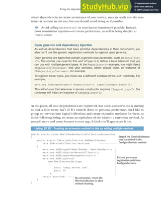 285
Using the dependency injection container
obtain dependencies to create an instance of your service, you can reach into the con-
tainer at runtime in this way, but you should avoid doing so if possible.
TIP Avoid calling GetService() in your factory functions if possible. Instead,
favor constructor injection—it’s more performant, as well as being simpler to
reason about.
At this point, all your dependencies are registered. But ConfigureServices is starting
to look a little messy, isn’t it? It’s entirely down to personal preference, but I like to
group my services into logical collections and create extension methods for them, as
in the following listing, to create an equivalent of the AddMvc() extension method. As
you add more and more features to your app, I think you’ll appreciate it too.
public static class EmailSenderServiceCollectionExtensions
{
public static IServiceCollection AddEmailSender(
this IServiceCollection services)
{
services.AddScoped<IEmailSender, EmailSender>();
services.AddSingleton<NetworkClient>();
services.AddScoped<MessageFactory>();
services.AddSingleton(
new EmailServerSettings
(
host: "smtp.server.com",
port: 25
));
return services;
}
}
Listing 10.10 Creating an extension method to tidy up adding multiple services
Open generics and dependency injection
As well as dependencies that have primitive dependencies in their constructor, you
also can’t use the generic registration methods to register open generics.
Open generics are types that contain a generic type parameter, such as Repository
<T>. The normal use case for this sort of type is to define a base behavior that you
can use with multiple generic types. In the Repository<T> example, you might inject
IRepository<Customer> into your services, which should inject an instance of
DbRepository<Customer>, for example.
To register these types, you must use a different overload of the Add* methods. For
example,
services.AddScoped(typeof(IRespository<>), typeof(DbRepository<>));
This will ensure that whenever a service constructor requires IRespository<T>, the
container will inject an instance of DbRepository<T>.
Extend the IServiceCollection
that’s provided in the
ConfigureServices method.
Cut and paste your
registration code from
ConfigureServices.
By convention, return the
IServiceCollection to allow
method chaining.
 