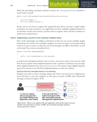 286 CHAPTER 10 Service configuration with dependency injection
With the preceding extension method created, the ConfigureServices method is
much easier to grok!
public void ConfigureServices(IServiceCollection services)
{
services.AddMvc();
services.AddEmailSender();
}
So far, you’ve seen how to register the simple DI cases where you have a single imple-
mentation. In some scenarios, you might find you have multiple implementations of
an interface. In the next section, you’ll see how to register these with the container to
match your requirements.
10.2.4 Registering a service in the container multiple times
One of the advantages of coding to interfaces is that you can create multiple imple-
mentations of a service. For example, imagine you want to create a more generalized
version of IEmailSender so that you can send messages via SMS or Facebook, as well
as by email. You create an interface for it
public interface IMessageSender
{
public void SendMessage(string message);
}
as well as several implementations: EmailSender, SmsSender, and FacebookSender. But
how do you register these implementations in the container? And how can you inject
these implementations into your UserController? The answer varies slightly depend-
ing on if you want to use all of the implementations or only one of them.
INJECTING MULTIPLE IMPLEMENTATIONS OF AN INTERFACE
Imagine you want to send a message using each of the IMessageSender implementa-
tions whenever a new user registers, so they get an email, an SMS, and a Facebook
message, as shown in figure 10.10.
Welcome!
Welcome!
1. A new user registers
with your app and enters
their details, POSTing to the
RegisterUser action method.
Welcome!
2. Your app sends them a
welcome message by email,
SMS, and Facebook using the
IMessageSender implementations.
RegisterUser
UserController
Figure 10.10 When a user registers with your application, they call the RegisterUser
method. This sends them an email, an SMS, and a Facebook message using the
IMessageSender classes.
 