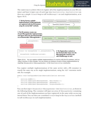 287
Using the dependency injection container
The easiest way to achieve this is to register all of the implementations in your DI con-
tainer and have it inject one of each type into UserController. UserController can
then use a simple foreach loop to call SendMessage() on each implementation, as in
figure 10.11.
You register multiple implementations of the same service with a DI container in
exactly the same way as for single implementations, using the Add* extension meth-
ods. For example:
public void ConfigureServices(IServiceCollection services)
{
services.AddMvc();
services.AddScoped<IMessageSender, EmailSender>();
services.AddScoped<IMessageSender, SmsSender>();
services.AddScoped<IMessageSender, FacebookSender>();
}
You can then inject IEnumerable<IMessageSender> into UserController, as shown in
the following listing. The container will inject an array of IMessageSender containing
one of each of the implementations you have registered, in the same order as you reg-
istered them. You can then use a standard foreach loop in the RegisterUser method
to call SendMessage on each implementation.
3. The RegisterUser method on
the UserController loops over the
IMessageSender instances and
calls SendMessage on each.
1. During Startup, multiple
implementations of IMessageSender
are registered with the DI container
using the normal Add* methods.
Dependency Injection Container
EmailSender SmsSender FacebookSender
IMessageSender IMessageSender
IMessageSender
UserController
IEnumerable<IMessageSender>
EmailSender SmsSender FacebookSender
foreach (var messageSender in _messageSenders)
{
messageSender.SendMessage(username);
}
2. The DI container creates one
of each IMessageSender implementation,
and injects them into the UserController
as an IEnumerable<IMessageSender>.
_messageSenders
Figure 10.11 You can register multiple implementations of a service with the DI container, such as
IEmailSender in this example. You can retrieve an instance of each of these implementations by
requiring IEnumerable<IMessageSender> in the UserController constructor.
 