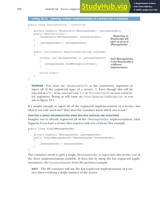 288 CHAPTER 10 Service configuration with dependency injection
public class UserController : Controller
{
private readonly IEnumerable<IMessageSender> _messageSenders;
public UserController(
IEnumerable<IMessageSender> messageSenders)
{
_messageSenders = messageSenders;
}
public IActionResult RegisterUser(string username)
{
foreach (var messageSender in _messageSenders)
{
messageSender.SendMessage(username);
}
return View();
}
}
WARNING You must use IEnumerable<T> as the constructor argument to
inject all of the registered types of a service, T. Even though this will be
injected as a T[] array, you can’t use T[] or ICollection<T> as your construc-
tor argument. Doing so will cause an InvalidOperationException, as you
saw in figure 10.7.
It’s simple enough to inject all of the registered implementations of a service, but
what if you only need one? How does the container know which one to use?
INJECTING A SINGLE IMPLEMENTATION WHEN MULTIPLE SERVICES ARE REGISTERED
Imagine you’ve already registered all of the IMessageSender implementations, what
happens if you have a service that requires only one of them? For example
public class SingleMessageSender
{
private readonly IMessageSender _messageSender;
public SingleMessageSender(IMessageSender messageSender)
{
_messageSender = messageSender;
}
}
The container needs to pick a single IMessageSender to inject into this service, out of
the three implementations available. It does this by using the last registered imple-
mentation—the FacebookSender from the previous example.
NOTE The DI container will use the last registered implementation of a ser-
vice when resolving a single instance of the service.
Listing 10.11 Injecting multiple implementations of a service into a consumer
Requesting an
IEnumerable will
inject an array of
IMessageSender.
Each IMessageSender
in the IEnumerable is
a different
implementation.
 