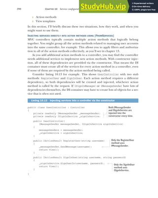 290 CHAPTER 10 Service configuration with dependency injection
1 Action methods
2 View templates
In this section, I’ll briefly discuss these two situations, how they work, and when you
might want to use them.
INJECTING SERVICES DIRECTLY INTO ACTION METHODS USING [FROMSERVICES]
MVC controllers typically contain multiple action methods that logically belong
together. You might group all the action methods related to managing user accounts
into the same controller, for example. This allows you to apply filters and authoriza-
tion to all of the action methods collectively, as you’ll see in chapter 13.
As you add additional action methods to a controller, you may find the controller
needs additional services to implement new action methods. With constructor injec-
tion, all of these dependencies are provided via the constructor. That means the DI
container must create all of the services for every action method in a controller, even
if none of them are required by the action method being called.
Consider listing 10.13 for example. This shows UserController with two stub
methods: RegisterUser and SignInUser. Each action method requires a different
dependency, so both dependencies will be created and injected, whichever action
method is called by the request. If ISignInManager or IMessageSender have lots of
dependencies themselves, the DI container may have to create lots of objects for a ser-
vice that is often not used.
public class UserController : Controller
{
private readonly IMessageSender _messageSender;
private readonly ISignInService _signInService;
public UserController(
IMessageSender messageSender, ISignInService signInService)
{
messageSenders = messageSender;
_signInService = signInService;
}
public IActionResult RegisterUser(string username)
{
_messageSender.SendMessage(username);
return View();
}
public IActionResult SignInUser(string username, string password)
{
_signInService.SignUserIn(username, password);
return View();
}
}
Listing 10.13 Injecting services into a controller via the constructor
Both IMessageSender
and ISignInService are
injected into the
constructor every time.
Only the RegisterUser
method uses
IMessageSender.
Only the SignInUser
method uses
ISignInService.
 