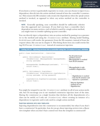 291
Using the dependency injection container
If you know a service is particularly expensive to create, you can choose to inject it as a
dependency directly into the action method, instead of into the controller’s construc-
tor. This ensures the DI container only creates the dependency when the specific action
method is invoked, as opposed to when any action method on the controller is
invoked.
NOTE Generally speaking, your controllers should be sufficiently cohesive
that this approach isn’t necessary. If you find you have a controller that’s
dependent on many services, each of which is used by a single action method,
you might want to consider splitting up your controller.
You can directly inject a dependency into an action method by passing it as a parame-
ter to the method and using the [FromServices] attribute. During model binding,
MvcMiddleware will resolve the parameter from the DI container, instead of from the
request values, like you saw in chapter 6. This listing shows how you could rewrite list-
ing 10.13 to use [FromServices] instead of constructor injection.
public class UserController : Controller
{
public IActionResult RegisterUser(
[FromServices] IMessageSender messageSender,
string username)
{
messageSender.SendMessage(username);
return View();
}
public IActionResult SignInUser(
[FromServices] ISignInService signInService
string username, string password)
{
signInService.SignUserIn(username, password);
return View();
}
}
You might be tempted to use the [FromServices] attribute in all of your action meth-
ods, but I’d encourage you to use standard constructor injection most of the time.
Having the constructor as a single location that declares all the dependencies of a
class can be useful, so I only use [FromServices] where creating an instance of a
dependency is expensive and is only used in a single action method.
INJECTING SERVICES INTO VIEW TEMPLATES
Injecting dependencies into the constructor is recommended, but what if you don’t
have a constructor? In particular, how do you go about injecting services into a Razor
view template when you don’t have control over how the template is constructed?
Listing 10.14 Injecting services into a controller using the [FromServices] attribute
The [FromServices]
attribute ensures
IMessageSender is resolved
from the DI container.
IMessageSender is only
available in RegisterUser.
ISignInService is resolved
from the DI container and
injected as a parameter.
Only the SignInUser
method can use
ISignInService.
 