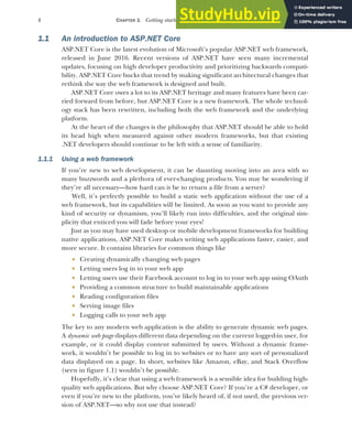 4 CHAPTER 1 Getting started with ASP.NET Core
1.1 An introduction to ASP.NET Core
ASP.NET Core is the latest evolution of Microsoft’s popular ASP.NET web framework,
released in June 2016. Recent versions of ASP.NET have seen many incremental
updates, focusing on high developer productivity and prioritizing backwards compati-
bility. ASP.NET Core bucks that trend by making significant architectural changes that
rethink the way the web framework is designed and built.
ASP.NET Core owes a lot to its ASP.NET heritage and many features have been car-
ried forward from before, but ASP.NET Core is a new framework. The whole technol-
ogy stack has been rewritten, including both the web framework and the underlying
platform.
At the heart of the changes is the philosophy that ASP.NET should be able to hold
its head high when measured against other modern frameworks, but that existing
.NET developers should continue to be left with a sense of familiarity.
1.1.1 Using a web framework
If you’re new to web development, it can be daunting moving into an area with so
many buzzwords and a plethora of ever-changing products. You may be wondering if
they’re all necessary—how hard can it be to return a file from a server?
Well, it’s perfectly possible to build a static web application without the use of a
web framework, but its capabilities will be limited. As soon as you want to provide any
kind of security or dynamism, you’ll likely run into difficulties, and the original sim-
plicity that enticed you will fade before your eyes!
Just as you may have used desktop or mobile development frameworks for building
native applications, ASP.NET Core makes writing web applications faster, easier, and
more secure. It contains libraries for common things like
 Creating dynamically changing web pages
 Letting users log in to your web app
 Letting users use their Facebook account to log in to your web app using OAuth
 Providing a common structure to build maintainable applications
 Reading configuration files
 Serving image files
 Logging calls to your web app
The key to any modern web application is the ability to generate dynamic web pages.
A dynamic web page displays different data depending on the current logged-in user, for
example, or it could display content submitted by users. Without a dynamic frame-
work, it wouldn’t be possible to log in to websites or to have any sort of personalized
data displayed on a page. In short, websites like Amazon, eBay, and Stack Overflow
(seen in figure 1.1) wouldn’t be possible.
Hopefully, it’s clear that using a web framework is a sensible idea for building high-
quality web applications. But why choose ASP.NET Core? If you’re a C# developer, or
even if you’re new to the platform, you’ve likely heard of, if not used, the previous ver-
sion of ASP.NET—so why not use that instead?
 