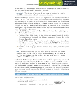 293
Understanding lifetimes: when are services created?
dictates when a DI container will reuse an existing instance of the service to fulfill ser-
vice dependencies, and when it will create a new one.
DEFINITION The lifetime of a service is how long an instance of a service
should live in a container before it creates a new instance.
It’s important to get your head around the implications for the different lifetimes
used in ASP.NET Core, so this section looks at each available lifetime option and when
you should use it. In particular, you’ll see how the lifetime affects how often the DI
container creates new objects. In section 10.3.4, I’ll show you a pattern of lifetimes to
look out for, where a short-lifetime dependency is “captured” by a long-lifetime
dependency. This can cause some hard-to-debug issues, so it’s important to bear in
mind when configuring your app!
In ASP.NET Core, you can specify three different lifetimes when registering a ser-
vice with the built-in container:
 Transient—Every single time a service is requested, a new instance is created.
This means you can potentially have different instances of the same class within
the same dependency graph.
 Scoped—Within a scope, all requests for a service will give you the same object.
For different scopes you’ll get different objects. In ASP.NET Core, each web
request gets its own scope.
 Singleton—You’ll always get the same instance of the service, no matter which
scope.
NOTE These concepts align well with most other DI containers, but the ter-
minology often differs. If you’re familiar with a third-party DI container, be
sure you understand how the lifetime concepts align with the built-in
ASP.NET Core DI container.
To illustrate the behavior of the different lifetimes available to you, in this section, I’ll
use a simple representative example. Imagine you have DataContext, which has a con-
nection to a database, as shown in listing 10.13. It has a single property, RowCount,
which displays the number of rows in the Users table of a database. For the purposes
of this example, fix the number of rows in the constructor, so it will display the same
value every time you call RowCount, but different instances of the service will display a
different number.
public class DatabaseContext
{
static readonly Random _rand = new Random();
public DatabaseContext()
{
RowCount = _rand.Next(1, 1_000_000_000);
}
Listing 10.16 DataContext generating a random RowCount in its constructor
Generates a random
number between 1 and
1,000,000,000
 