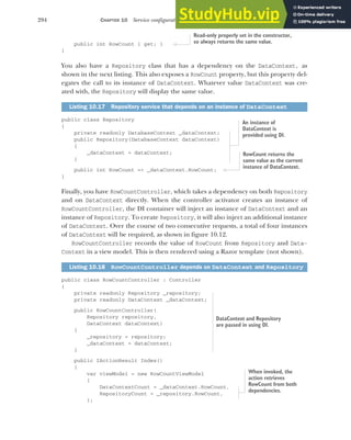 294 CHAPTER 10 Service configuration with dependency injection
public int RowCount { get; }
}
You also have a Repository class that has a dependency on the DataContext, as
shown in the next listing. This also exposes a RowCount property, but this property del-
egates the call to its instance of DataContext. Whatever value DataContext was cre-
ated with, the Repository will display the same value.
public class Repository
{
private readonly DatabaseContext _dataContext;
public Repository(DatabaseContext dataContext)
{
_dataContext = dataContext;
}
public int RowCount => _dataContext.RowCount;
}
Finally, you have RowCountController, which takes a dependency on both Repository
and on DataContext directly. When the controller activator creates an instance of
RowCountController, the DI container will inject an instance of DataContext and an
instance of Repository. To create Repository, it will also inject an additional instance
of DataContext. Over the course of two consecutive requests, a total of four instances
of DataContext will be required, as shown in figure 10.12.
RowCountController records the value of RowCount from Repository and Data-
Context in a view model. This is then rendered using a Razor template (not shown).
public class RowCountController : Controller
{
private readonly Repository _repository;
private readonly DataContext _dataContext;
public RowCountController(
Repository repository,
DataContext dataContext)
{
_repository = repository;
_dataContext = dataContext;
}
public IActionResult Index()
{
var viewModel = new RowCountViewModel
{
DataContextCount = _dataContext.RowCount,
RepositoryCount = _repository.RowCount,
};
Listing 10.17 Repository service that depends on an instance of DataContext
Listing 10.18 RowCountController depends on DataContext and Repository
Read-only properly set in the constructor,
so always returns the same value.
An instance of
DataContext is
provided using DI.
RowCount returns the
same value as the current
instance of DataContext.
DataContext and Repository
are passed in using DI.
When invoked, the
action retrieves
RowCount from both
dependencies.
 