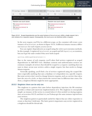 297
Understanding lifetimes: when are services created?
In the next request, you’ll be in a different scope, so the container will create a new
instance of DataContext, as shown in figure 10.14. A different instance means a differ-
ent RowCount for each request, as you can see.
You can register dependencies as scoped using the AddScoped extension methods.
In this example, I registered DataContext as scoped and left Repository as transient,
but you’d get the same results if they were both scoped:
services.AddScoped<DataContext>();
Due to the nature of web requests, you’ll often find services registered as scoped
dependencies in ASP.NET Core. Database contexts and authentication services are
common examples of services that should be scoped to a request—anything that you
want to share across your services within a single request, but that needs to change
between requests.
Generally speaking, you’ll find a lot of services registered using the scoped life-
time—especially anything that uses a database or is dependent on a specific request.
But some services don’t need to change between requests, such as a service that calcu-
lates the area of a circle, or that returns the current time in different time zones. For
these, a singleton lifetime might be more appropriate.
10.3.3 Singleton: there can be only one
The singleton is a pattern that came before dependency injection; the DI container
provides a robust and easy-to-use implementation of it. The singleton is conceptually
simple: an instance of the service is created when it’s first needed (or during registra-
tion, as in section 10.2.3) and that’s it: you’ll always get the same instance injected into
your services.
The singleton pattern is particularly useful for objects that are either expensive to
create or that don’t hold state. The latter point is important—any service registered as
a singleton should be thread safe.
Figure 10.14 Scoped dependencies use the same instance of DataContext within a single request, but a
new instance for a separate request. Consequently, the RowCounts are identical within a request.
 