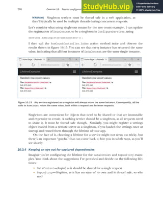 298 CHAPTER 10 Service configuration with dependency injection
WARNING Singleton services must be thread safe in a web application, as
they’ll typically be used by multiple threads during concurrent requests.
Let’s consider what using singletons means for the row count example. I can update
the registration of DataContext to be a singleton in ConfigureServices, using
services.AddSingleton<DataContext>();
I then call the RowCountController.Index action method twice and observe the
results shown in figure 10.15. You can see that every instance has returned the same
value, indicating that all four instances of DataContext are the same single instance.
Singletons are convenient for objects that need to be shared or that are immutable
and expensive to create. A caching service should be a singleton, as all requests need
to share it. It must be thread safe though. Similarly, you might register a settings
object loaded from a remote server as a singleton, if you loaded the settings once at
startup and reused them through the lifetime of your app.
On the face of it, choosing a lifetime for a service might not seem too tricky, but
there’s an important “gotcha” that can come back to bite you in subtle ways, as you’ll
see shortly.
10.3.4 Keeping an eye out for captured dependencies
Imagine you’re configuring the lifetime for the DataContext and Repository exam-
ples. You think about the suggestions I’ve provided and decide on the following life-
times:
 DataContext—Scoped, as it should be shared for a single request
 Repository—Singleton, as it has no state of its own and is thread safe, so why
not?
Figure 10.15 Any service registered as a singleton will always return the same instance. Consequently, all the
calls to RowCount return the same value, both within a request and between requests.
 