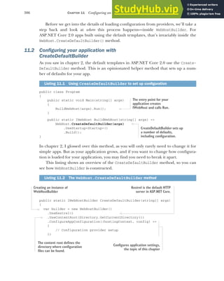 306 CHAPTER 11 Configuring an ASP.NET Core application
Before we get into the details of loading configuration from providers, we’ll take a
step back and look at where this process happens—inside WebHostBuilder. For
ASP.NET Core 2.0 apps built using the default templates, that’s invariably inside the
WebHost.CreateDefaultBuilder() method.
11.2 Configuring your application with
CreateDefaultBuilder
As you saw in chapter 2, the default templates in ASP.NET Core 2.0 use the Create-
DefaultBuilder method. This is an opinionated helper method that sets up a num-
ber of defaults for your app.
public class Program
{
public static void Main(string[] args)
{
BuildWebHost(args).Run();
}
public static IWebHost BuildWebHost(string[] args) =>
WebHost.CreateDefaultBuilder(args)
.UseStartup<Startup>()
.Build();
}
In chapter 2, I glossed over this method, as you will only rarely need to change it for
simple apps. But as your application grows, and if you want to change how configura-
tion is loaded for your application, you may find you need to break it apart.
This listing shows an overview of the CreateDefaultBuilder method, so you can
see how WebHostBuilder is constructed.
public static IWebHostBuilder CreateDefaultBuilder(string[] args)
{
var builder = new WebHostBuilder()
.UseKestrel()
.UseContentRoot(Directory.GetCurrentDirectory())
.ConfigureAppConfiguration((hostingContext, config) =>
{
// Configuration provider setup
})
Listing 11.1 Using CreateDefaultBuilder to set up configuration
Listing 11.2 The WebHost.CreateDefaultBuilder method
The entry point for your
application creates
IWebHost and calls Run.
CreateDefaultBuilder sets up
a number of defaults,
including configuration.
Creating an instance of
WebHostBuilder
Kestrel is the default HTTP
server in ASP.NET Core.
The content root defines the
directory where configuration
files can be found.
Configures application settings,
the topic of this chapter
 