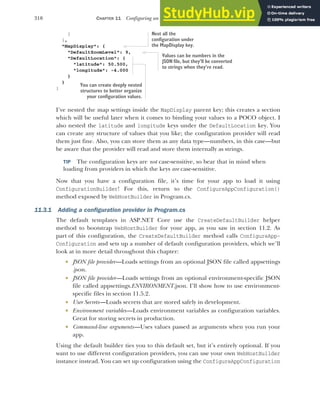 310 CHAPTER 11 Configuring an ASP.NET Core application
}
},
"MapDisplay": {
"DefaultZoomLevel": 9,
"DefaultLocation": {
"latitude": 50.500,
"longitude": -4.000
}
}
}
I’ve nested the map settings inside the MapDisplay parent key; this creates a section
which will be useful later when it comes to binding your values to a POCO object. I
also nested the latitude and longitude keys under the DefaultLocation key. You
can create any structure of values that you like; the configuration provider will read
them just fine. Also, you can store them as any data type—numbers, in this case—but
be aware that the provider will read and store them internally as strings.
TIP The configuration keys are not case-sensitive, so bear that in mind when
loading from providers in which the keys are case-sensitive.
Now that you have a configuration file, it’s time for your app to load it using
ConfigurationBuilder! For this, return to the ConfigureAppConfiguration()
method exposed by WebHostBuilder in Program.cs.
11.3.1 Adding a configuration provider in Program.cs
The default templates in ASP.NET Core use the CreateDefaultBuilder helper
method to bootstrap WebHostBuilder for your app, as you saw in section 11.2. As
part of this configuration, the CreateDefaultBuilder method calls ConfigureApp-
Configuration and sets up a number of default configuration providers, which we’ll
look at in more detail throughout this chapter:
 JSON file provider—Loads settings from an optional JSON file called appsettings
.json.
 JSON file provider—Loads settings from an optional environment-specific JSON
file called appsettings.ENVIRONMENT.json. I’ll show how to use environment-
specific files in section 11.5.2.
 User Secrets—Loads secrets that are stored safely in development.
 Environment variables—Loads environment variables as configuration variables.
Great for storing secrets in production.
 Command-line arguments—Uses values passed as arguments when you run your
app.
Using the default builder ties you to this default set, but it’s entirely optional. If you
want to use different configuration providers, you can use your own WebHostBuilder
instance instead. You can set up configuration using the ConfigureAppConfiguration
Nest all the
configuration under
the MapDisplay key.
Values can be numbers in the
JSON file, but they’ll be converted
to strings when they’re read.
You can create deeply nested
structures to better organize
your configuration values.
 