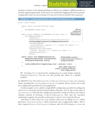 311
Building a configuration object for your app
method, as shown in the following listing, in which you configure a JSON provider to
load the appsettings.json file. For brevity, I’ve omitted the logging and service provider
configuration that you saw in listing 11.2, but you’d need to include this in practice.
public class Program
{
public static void Main(string[] args)
{
BuildWebHost(args).Run();
}
public static IWebHost BuildWebHost(string[] args) =>
new WebHostBuilder()
.UseKestrel()
.UseContentRoot(Directory.GetCurrentDirectory())
.ConfigureAppConfiguration(AddAppConfiguration)
.ConfigureLogging(
(hostingContext, logging) => { /* Detail not shown */ })
.UseIISIntegration()
.UseDefaultServiceProvider(
(context, options) =>{ /* Detail not shown */ })
.UseStartup<Startup>()
.Build();
public static void AddAppConfiguration(
WebHostBuilderContext hostingContext,
IConfigurationBuilder config)
{
config.AddJsonFile("appsettings.json", optional: true);
}
}
TIP In listing 11.5, I extracted the configuration to a static helper method,
AddAppConfiguration, but you can also provide this inline as a lambda
method.
In ASP.NET Core 2.0, WebHostBuilder creates an IConfigurationBuilder instance
before invoking the ConfigureAppConfiguration method. All you need to do is add
the configuration providers for your application.
In this example, you’ve added a single JSON configuration provider by calling the
AddJsonFile extension method and providing a filename. You’ve also set the value of
optional to true. This tells the configuration provider to skip over files it can’t find at
runtime, instead of throwing FileNotFoundException. Note that the extension
method just registers the provider at this point, it doesn’t try to load the file yet.
And that’s it! The WebHostBuilder instance takes care of calling Build(), which
generates IConfigurationRoot, which represents your configuration object. This is
then registered as an IConfiguration instance with the DI container, so you can
Listing 11.5 Loading appsettings.json using a custom WebHostBuilder
Adds the
configuration
setup function to
WebHostBuilder
WebHostBuilder provides a
hosting context and an instance of
ConfigurationBuilder.
Adds a JSON configuration
provider, providing the filename
of the configuration file
 