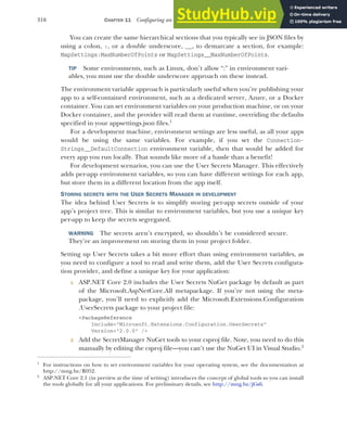 316 CHAPTER 11 Configuring an ASP.NET Core application
You can create the same hierarchical sections that you typically see in JSON files by
using a colon, :, or a double underscore, __, to demarcate a section, for example:
MapSettings:MaxNumberOfPoints or MapSettings__MaxNumberOfPoints.
TIP Some environments, such as Linux, don’t allow “:” in environment vari-
ables, you must use the double underscore approach on these instead.
The environment variable approach is particularly useful when you’re publishing your
app to a self-contained environment, such as a dedicated server, Azure, or a Docker
container. You can set environment variables on your production machine, or on your
Docker container, and the provider will read them at runtime, overriding the defaults
specified in your appsettings.json files.1
For a development machine, environment settings are less useful, as all your apps
would be using the same variables. For example, if you set the Connection-
Strings__DefaultConnection environment variable, then that would be added for
every app you run locally. That sounds like more of a hassle than a benefit!
For development scenarios, you can use the User Secrets Manager. This effectively
adds per-app environment variables, so you can have different settings for each app,
but store them in a different location from the app itself.
STORING SECRETS WITH THE USER SECRETS MANAGER IN DEVELOPMENT
The idea behind User Secrets is to simplify storing per-app secrets outside of your
app’s project tree. This is similar to environment variables, but you use a unique key
per-app to keep the secrets segregated.
WARNING The secrets aren’t encrypted, so shouldn’t be considered secure.
They’re an improvement on storing them in your project folder.
Setting up User Secrets takes a bit more effort than using environment variables, as
you need to configure a tool to read and write them, add the User Secrets configura-
tion provider, and define a unique key for your application:
1 ASP.NET Core 2.0 includes the User Secrets NuGet package by default as part
of the Microsoft.AspNetCore.All metapackage. If you’re not using the meta-
package, you’ll need to explicitly add the Microsoft.Extensions.Configuration
.UserSecrets package to your project file:
<PackageReference
Include="Microsoft.Extensions.Configuration.UserSecrets"
Version="2.0.0" />
2 Add the SecretManager NuGet tools to your csproj file. Note, you need to do this
manually by editing the csproj file—you can’t use the NuGet UI in Visual Studio.2
1
For instructions on how to set environment variables for your operating system, see the documentation at
http://mng.bz/R052.
2
ASP.NET Core 2.1 (in preview at the time of writing) introduces the concept of global tools so you can install
the tools globally for all your applications. For preliminary details, see http://mng.bz/jGs6.
 