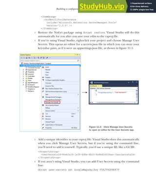 317
Building a configuration object for your app
<ItemGroup>
<DotNetCliToolReference
Include="Microsoft.Extensions.SecretManager.Tools"
Version="2.0.0" />
</ItemGroup>
3 Restore the NuGet package using dotnet restore. Visual Studio will do this
automatically for you after you save your edits to the csproj file.
4 If you’re using Visual Studio, right-click your project and choose Manage User
Secrets. This opens an editor for a secrets.json file in which you can store your
key-value pairs, as if it were an appsettings.json file, as shown in figure 11.5.
5 Add a unique identifier to your csproj file. Visual Studio does this automatically
when you click Manage User Secrets, but if you’re using the command line,
you’ll need to add it yourself. Typically, you’d use a unique ID, like a GUID:
<PropertyGroup>
<UserSecretsId>96eb2a39-1ef9-4d8e-8b20-8e8bd14038aa</UserSecretsId>
</PropertyGroup>
6 If you aren’t using Visual Studio, you can add User Secrets using the command
line:
dotnet user-secrets set GoogleMapsApiKey F5RJT9GFHKR7F
Figure 11.5 Click Manage User Secrets
to open an editor for the User Secrets app.
 