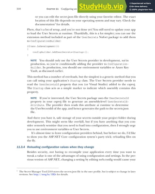 318 CHAPTER 11 Configuring an ASP.NET Core application
or you can edit the secret.json file directly using your favorite editor. The exact
location of this file depends on your operating system and may vary. Check the
documentation1
for details.
Phew, that’s a lot of setup, and you’re not done yet! You still need to update your app
to load the User Secrets at runtime. Thankfully, this is a lot simpler; you can use the
extension method included as part of the UserSecrets NuGet package to add them
to ConfigurationBuilder:
if(env.IsDevelopment())
{
configBuilder.AddUserSecrets<Startup>();
}
NOTE You should only use the User Secrets provider in development, not in
production, so you’re conditionally adding the provider to Configuration-
Builder. In production, you should use environment variables or Azure Key
Vault, as discussed earlier.
This method has a number of overloads, but the simplest is a generic method that you
can call using your application’s Startup class. The User Secrets provider needs to
read the UserSecretsId property that you (or Visual Studio) added to the csproj.
The Startup class acts as a simple marker to indicate which assembly contains this
property.
NOTE If you’re interested, the User Secrets package uses the UserSecretsId
property in your csproj file to generate an assembly-level UserSecretsId-
Attribute. The provider then reads this attribute at runtime to determine
the UserSecretsId of the app, and hence generates the path to the secrets.json
file.
And there you have it, safe storage of your secrets outside your project folder during
development. This might seem like overkill, but if you have anything that you con-
sider remotely sensitive that you need to load into configuration, then I strongly urge
you to use environment variables or User Secrets.
It’s almost time to leave configuration providers behind, but before we do, I’d like
to show you the ASP.NET Core configuration system’s party trick: reloading files on
the fly.
11.3.4 Reloading configuration values when they change
Besides security, not having to recompile your application every time you want to
tweak a value is one of the advantages of using configuration and settings. In the pre-
vious version of ASP.NET, changing a setting by editing web.config would cause your
1
The Secret Manager Tool 2.0.0 stores the secrets.json file in the user profile, but is subject to change in later
versions. See http://mng.bz/1B2v for details.
 