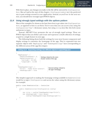 320 CHAPTER 11 Configuring an ASP.NET Core application
With that in place, any changes you make to the file will be mirrored in IConfiguration-
Root. But as I said at the start of this chapter, IConfigurationRoot isn’t the preferred
way to pass settings around in your application. Instead, as you’ll see in the next sec-
tion, you should favor strongly typed POCO objects.
11.4 Using strongly typed settings with the options pattern
Most of the examples I’ve shown so far have been how to get values into IConfiguration-
Root, as opposed to how to use them. You’ve seen that you can access a key using the
Configuration["key"] dictionary syntax, but using string keys like this feels messy
and prone to typos.
Instead, ASP.NET Core promotes the use of strongly typed settings. These are
POCO objects that you define and create and represent a small collection of settings,
scoped to a single feature in your app.
The following listing shows both the settings for your store locator component and
display settings to customize the homepage of the app. They’re separated into two
separate objects with "MapDisplay" and "HomePageSettings" keys corresponding to
the different areas of the app they impact.
{
"MapDisplay": {
"DefaultZoomLevel": 6,
"DefaultLocation": {
"latitude": 50.500,
"longitude": -4.000
}
},
"HomePageSettings": {
"Title": "Acme Store Locator",
"ShowCopyright": true
}
}
The simplest approach to making the homepage settings available to HomeController
would be to inject IConfiguration and access the values using the dictionary syntax;
for example:
public class HomeController : Controller
{
public HomeController(IConfiguration config)
{
var title = config["HomePageSettings:Title"];
var showCopyright = bool.Parse(
config["HomePageSettings:ShowCopyright"]);
}
}
Listing 11.8 Separating settings into different objects in appsettings.json
Settings related to the store
locator section of the app
General settings related to
the app’s homepage
 
