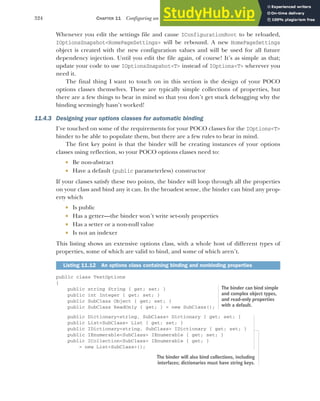 324 CHAPTER 11 Configuring an ASP.NET Core application
Whenever you edit the settings file and cause IConfigurationRoot to be reloaded,
IOptionsSnapshot<HomePageSettings> will be rebound. A new HomePageSettings
object is created with the new configuration values and will be used for all future
dependency injection. Until you edit the file again, of course! It’s as simple as that;
update your code to use IOptionsSnapshot<T> instead of IOptions<T> wherever you
need it.
The final thing I want to touch on in this section is the design of your POCO
options classes themselves. These are typically simple collections of properties, but
there are a few things to bear in mind so that you don’t get stuck debugging why the
binding seemingly hasn’t worked!
11.4.3 Designing your options classes for automatic binding
I’ve touched on some of the requirements for your POCO classes for the IOptions<T>
binder to be able to populate them, but there are a few rules to bear in mind.
The first key point is that the binder will be creating instances of your options
classes using reflection, so your POCO options classes need to:
 Be non-abstract
 Have a default (public parameterless) constructor
If your classes satisfy these two points, the binder will loop through all the properties
on your class and bind any it can. In the broadest sense, the binder can bind any prop-
erty which
 Is public
 Has a getter—the binder won’t write set-only properties
 Has a setter or a non-null value
 Is not an indexer
This listing shows an extensive options class, with a whole host of different types of
properties, some of which are valid to bind, and some of which aren’t.
public class TestOptions
{
public string String { get; set; }
public int Integer { get; set; }
public SubClass Object { get; set; }
public SubClass ReadOnly { get; } = new SubClass();
public Dictionary<string, SubClass> Dictionary { get; set; }
public List<SubClass> List { get; set; }
public IDictionary<string, SubClass> IDictionary { get; set; }
public IEnumerable<SubClass> IEnumerable { get; set; }
public ICollection<SubClass> IEnumerable { get; }
= new List<SubClass>();
Listing 11.12 An options class containing binding and nonbinding properties
The binder can bind simple
and complex object types,
and read-only properties
with a default.
The binder will also bind collections, including
interfaces; dictionaries must have string keys.
 
