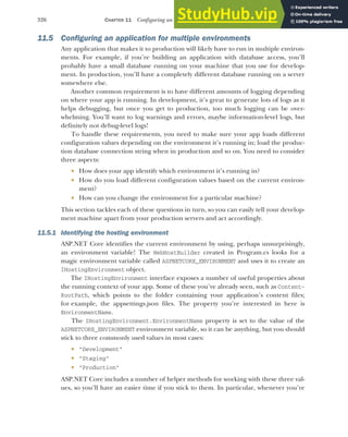 326 CHAPTER 11 Configuring an ASP.NET Core application
11.5 Configuring an application for multiple environments
Any application that makes it to production will likely have to run in multiple environ-
ments. For example, if you’re building an application with database access, you’ll
probably have a small database running on your machine that you use for develop-
ment. In production, you’ll have a completely different database running on a server
somewhere else.
Another common requirement is to have different amounts of logging depending
on where your app is running. In development, it’s great to generate lots of logs as it
helps debugging, but once you get to production, too much logging can be over-
whelming. You’ll want to log warnings and errors, maybe information-level logs, but
definitely not debug-level logs!
To handle these requirements, you need to make sure your app loads different
configuration values depending on the environment it’s running in; load the produc-
tion database connection string when in production and so on. You need to consider
three aspects:
 How does your app identify which environment it’s running in?
 How do you load different configuration values based on the current environ-
ment?
 How can you change the environment for a particular machine?
This section tackles each of these questions in turn, so you can easily tell your develop-
ment machine apart from your production servers and act accordingly.
11.5.1 Identifying the hosting environment
ASP.NET Core identifies the current environment by using, perhaps unsurprisingly,
an environment variable! The WebHostBuilder created in Program.cs looks for a
magic environment variable called ASPNETCORE_ENVIRONMENT and uses it to create an
IHostingEnvironment object.
The IHostingEnvironment interface exposes a number of useful properties about
the running context of your app. Some of these you’ve already seen, such as Content-
RootPath, which points to the folder containing your application’s content files;
for example, the appsettings.json files. The property you’re interested in here is
EnvironmentName.
The IHostingEnvironment.EnvironmentName property is set to the value of the
ASPNETCORE_ENVIRONMENT environment variable, so it can be anything, but you should
stick to three commonly used values in most cases:
 "Development"
 "Staging"
 "Production"
ASP.NET Core includes a number of helper methods for working with these three val-
ues, so you’ll have an easier time if you stick to them. In particular, whenever you’re
 